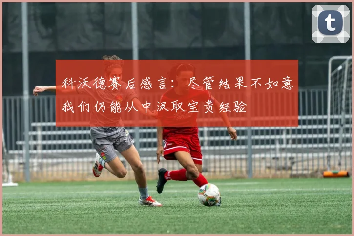 科沃德赛后感言：尽管结果不如意我们仍能从中汲取宝贵经验