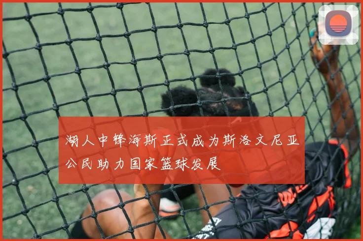 湖人中锋海斯正式成为斯洛文尼亚公民助力国家篮球发展