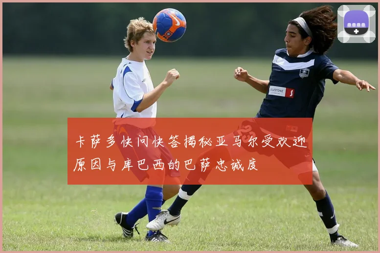 卡萨多快问快答揭秘亚马尔受欢迎原因与库巴西的巴萨忠诚度