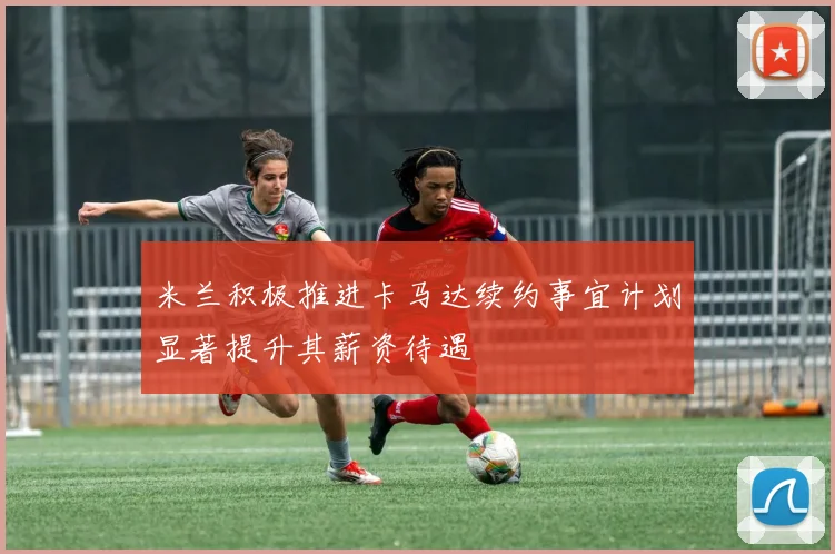 米兰积极推进卡马达续约事宜计划显著提升其薪资待遇