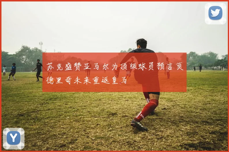 苏克盛赞亚马尔为顶级球员预言莫德里奇未来重返皇马