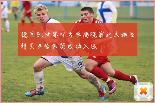 德国队世界杯名单揭晓翁达夫施洛特贝克哈弗茨成功入选