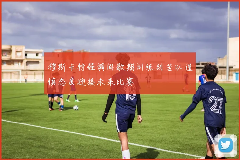 穆斯卡特强调间歇期训练刻苦以谨慎态度迎接未来比赛