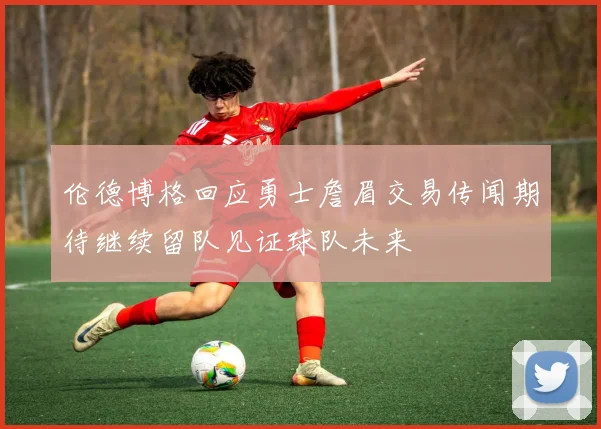 伦德博格回应勇士詹眉交易传闻期待继续留队见证球队未来