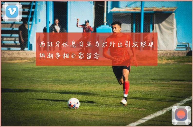 西班牙休息日亚马尔外出引发球迷热潮争相合影留念