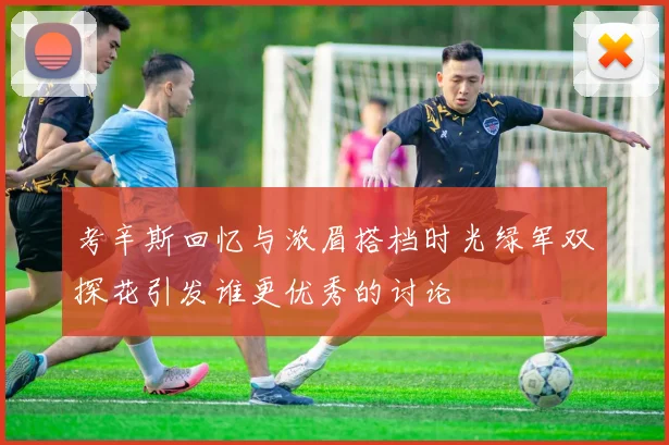 考辛斯回忆与浓眉搭档时光绿军双探花引发谁更优秀的讨论