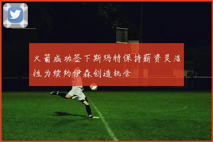 火箭成功签下斯玛特保持薪资灵活性为续约伊森创造机会