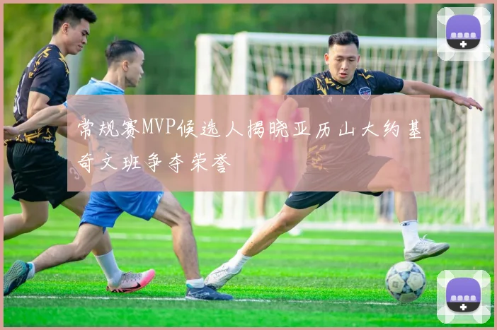 常规赛MVP候选人揭晓亚历山大约基奇文班争夺荣誉