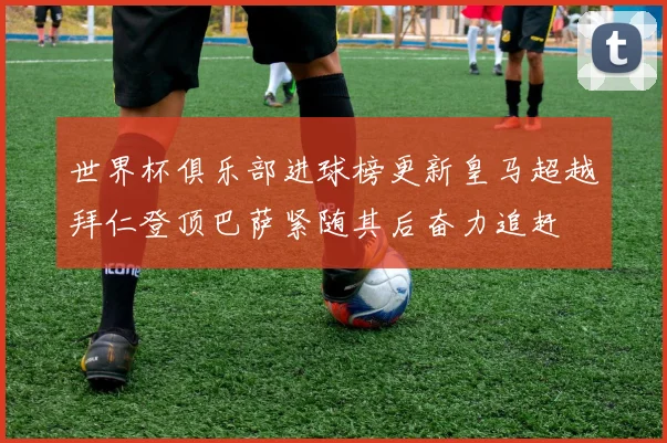 世界杯俱乐部进球榜更新皇马超越拜仁登顶巴萨紧随其后奋力追赶
