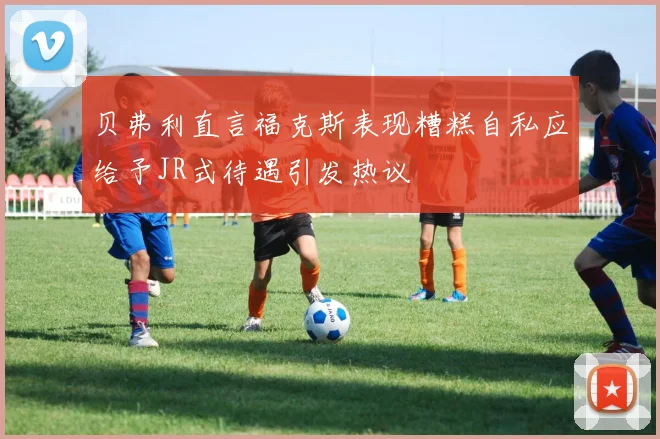 贝弗利直言福克斯表现糟糕自私应给予JR式待遇引发热议