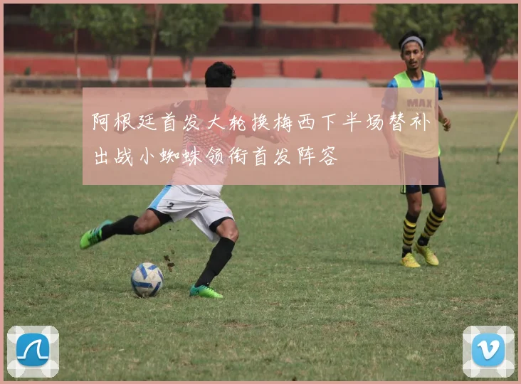 阿根廷首发大轮换梅西下半场替补出战小蜘蛛领衔首发阵容