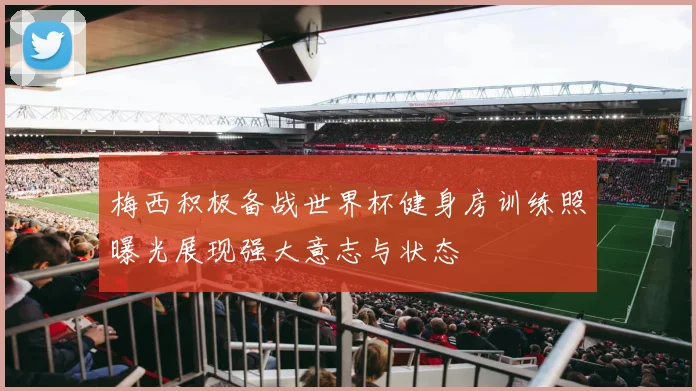 梅西积极备战世界杯健身房训练照曝光展现强大意志与状态